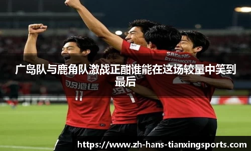 广岛队与鹿角队激战正酣谁能在这场较量中笑到最后
